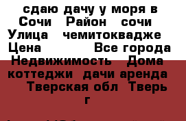 сдаю дачу у моря в Сочи › Район ­ сочи › Улица ­ чемитоквадже › Цена ­ 3 000 - Все города Недвижимость » Дома, коттеджи, дачи аренда   . Тверская обл.,Тверь г.